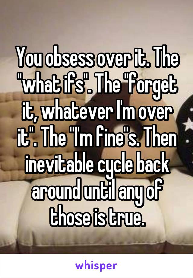 You obsess over it. The "what ifs". The "forget it, whatever I'm over it". The "I'm fine"s. Then inevitable cycle back around until any of those is true.
