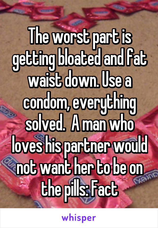 The worst part is getting bloated and fat waist down. Use a condom, everything solved.  A man who loves his partner would not want her to be on the pills: Fact