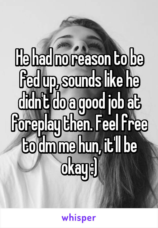 He had no reason to be fed up, sounds like he didn't do a good job at foreplay then. Feel free to dm me hun, it'll be okay :)