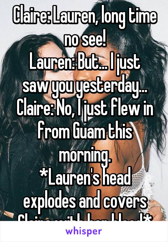 Claire: Lauren, long time no see!
Lauren: But... I just saw you yesterday...
Claire: No, I just flew in from Guam this morning.
*Lauren's head explodes and covers Claire with her blood*