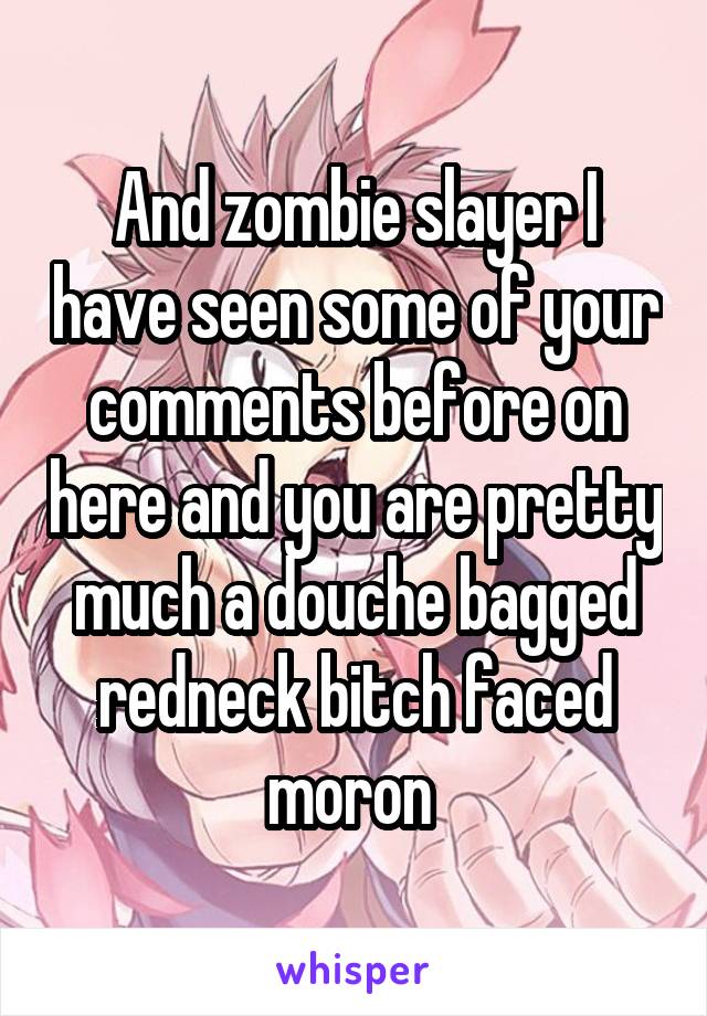 And zombie slayer I have seen some of your comments before on here and you are pretty much a douche bagged redneck bitch faced moron 