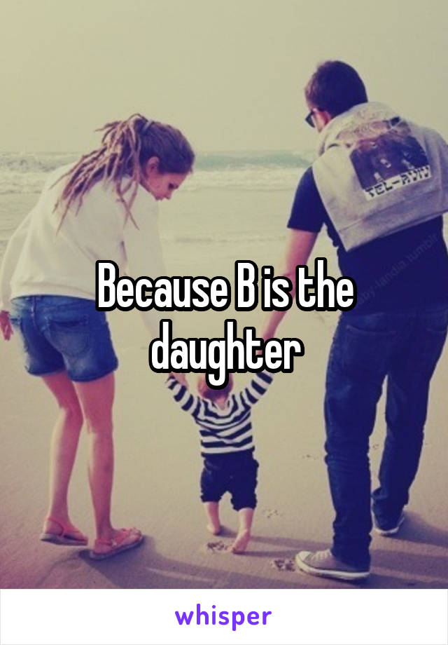 Because B is the daughter