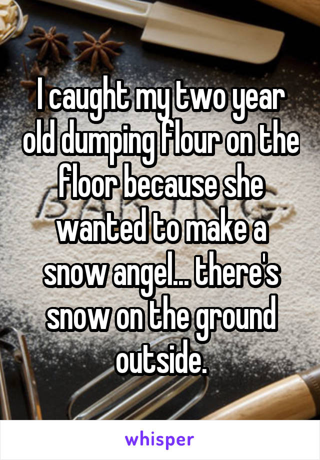 I caught my two year old dumping flour on the floor because she wanted to make a snow angel... there's snow on the ground outside.
