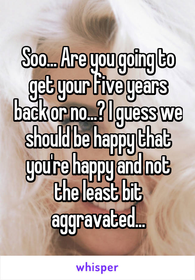 Soo... Are you going to get your five years back or no...? I guess we should be happy that you're happy and not the least bit aggravated...