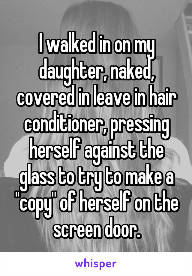 I walked in on my daughter, naked, covered in leave in hair conditioner, pressing herself against the glass to try to make a "copy" of herself on the screen door.