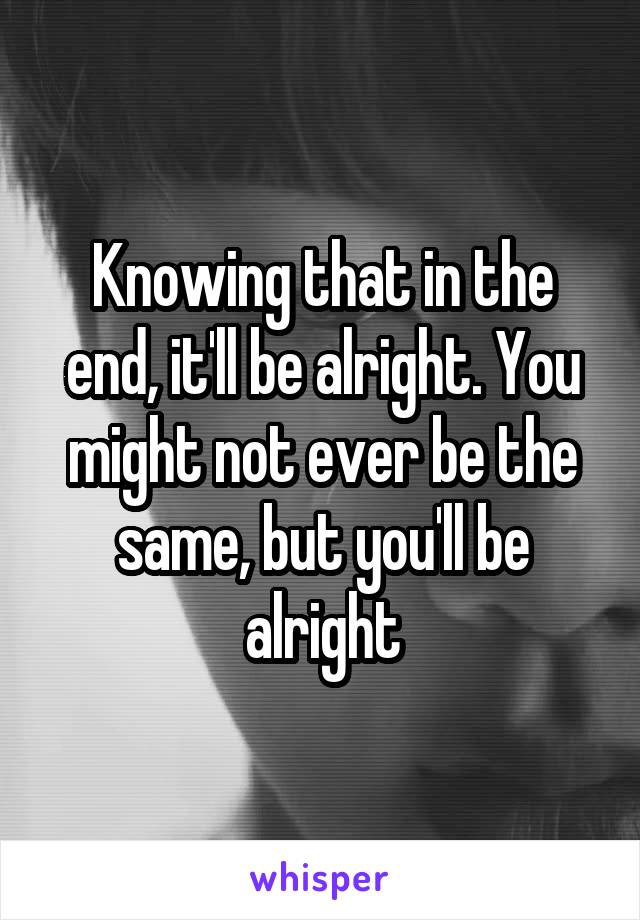 Knowing that in the end, it'll be alright. You might not ever be the same, but you'll be alright