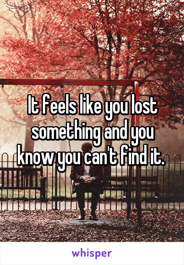 It feels like you lost something and you know you can't find it. 