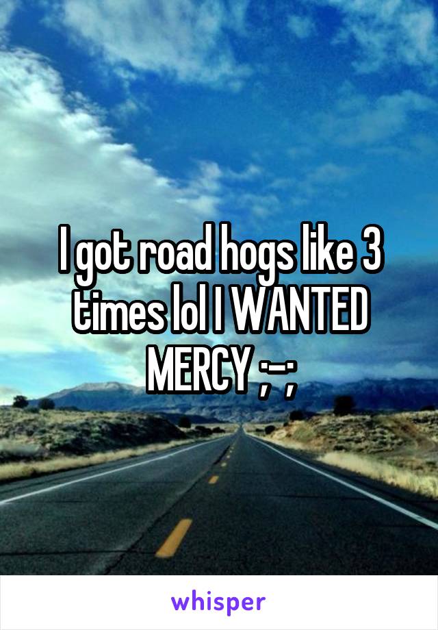I got road hogs like 3 times lol I WANTED MERCY ;-;