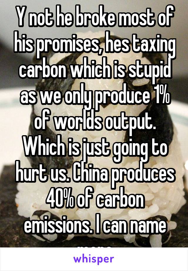 Y not he broke most of his promises, hes taxing carbon which is stupid as we only produce 1% of worlds output. Which is just going to hurt us. China produces 40% of carbon emissions. I can name more