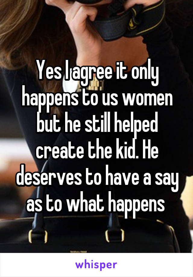 Yes I agree it only happens to us women but he still helped create the kid. He deserves to have a say as to what happens 