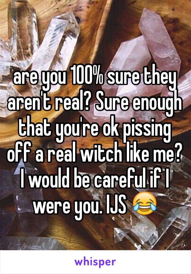 are you 100% sure they aren't real? Sure enough that you're ok pissing off a real witch like me? I would be careful if I were you. IJS 😂