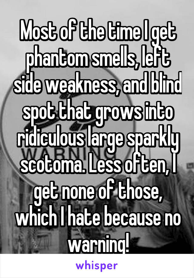 Most of the time I get phantom smells, left side weakness, and blind spot that grows into ridiculous large sparkly scotoma. Less often, I get none of those, which I hate because no warning!