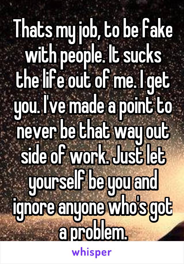 Thats my job, to be fake with people. It sucks the life out of me. I get you. I've made a point to never be that way out side of work. Just let yourself be you and ignore anyone who's got a problem.