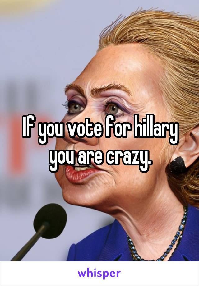 If you vote for hillary you are crazy.