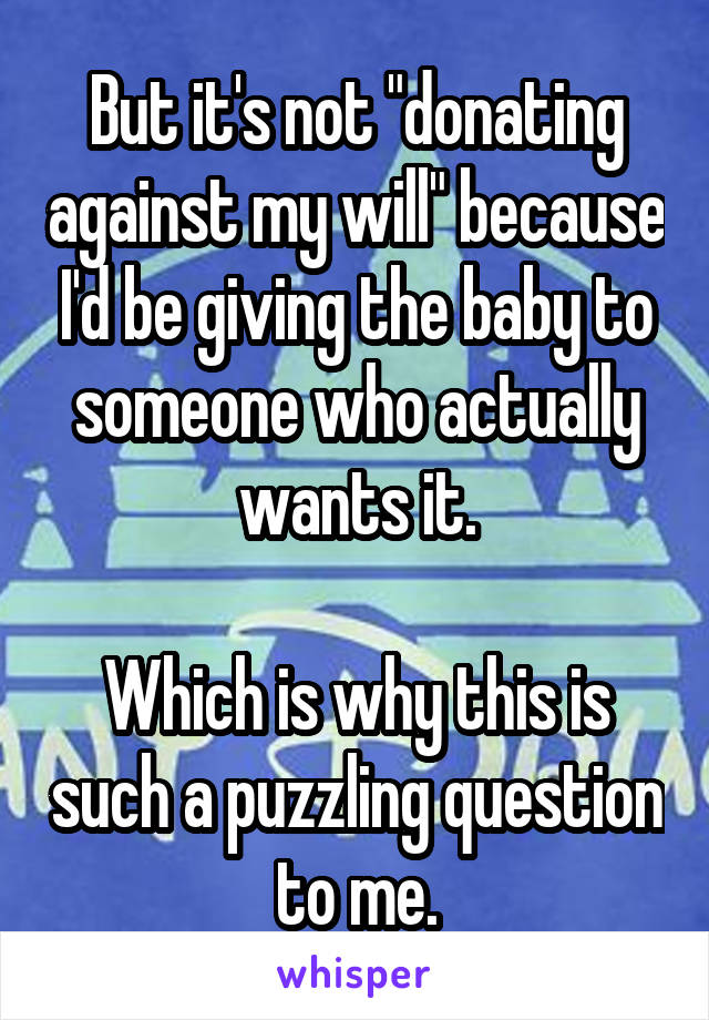 But it's not "donating against my will" because I'd be giving the baby to someone who actually wants it.

Which is why this is such a puzzling question to me.
