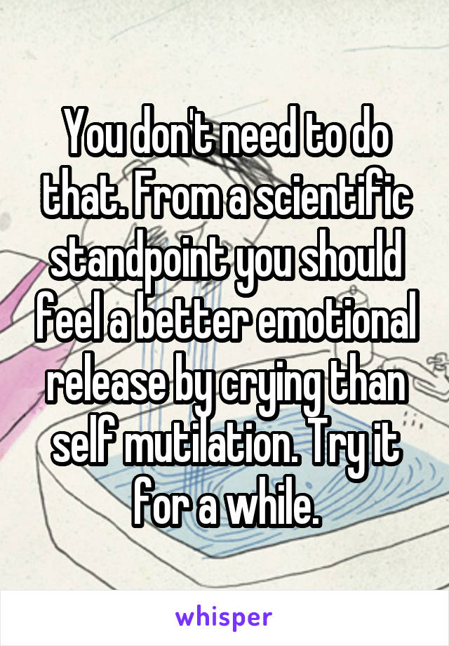 You don't need to do that. From a scientific standpoint you should feel a better emotional release by crying than self mutilation. Try it for a while.