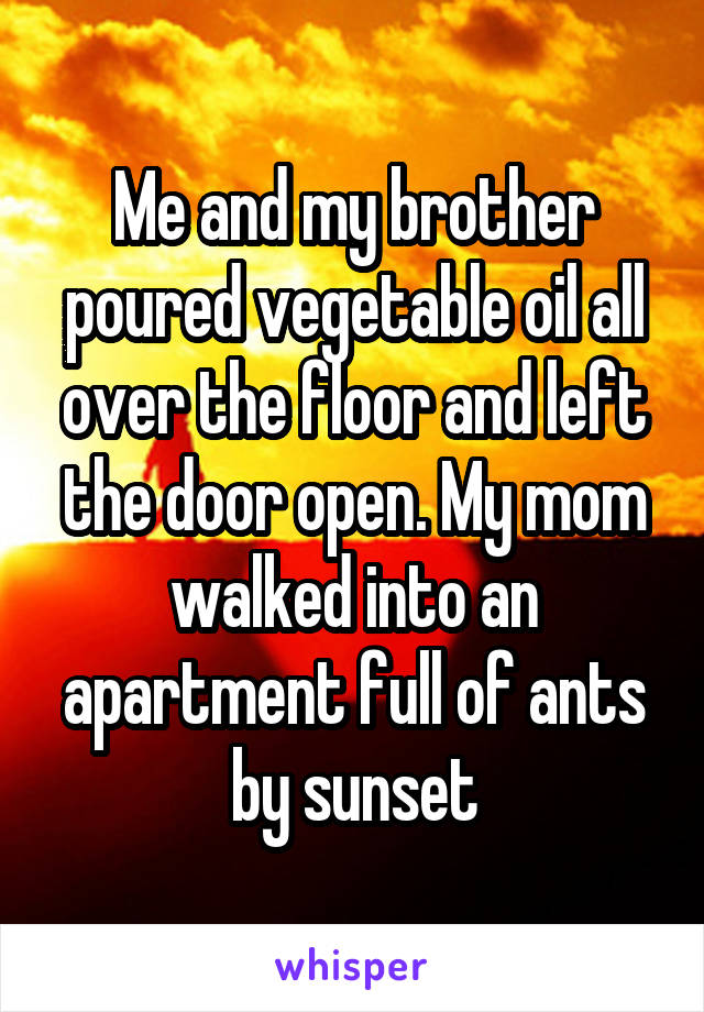 Me and my brother poured vegetable oil all over the floor and left the door open. My mom walked into an apartment full of ants by sunset