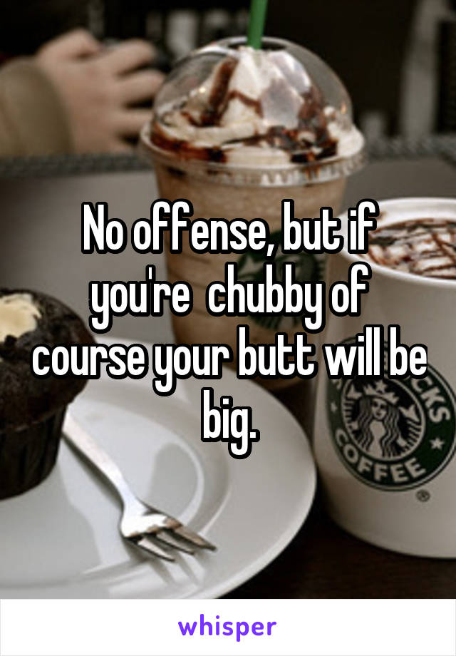 No offense, but if you're  chubby of course your butt will be big.