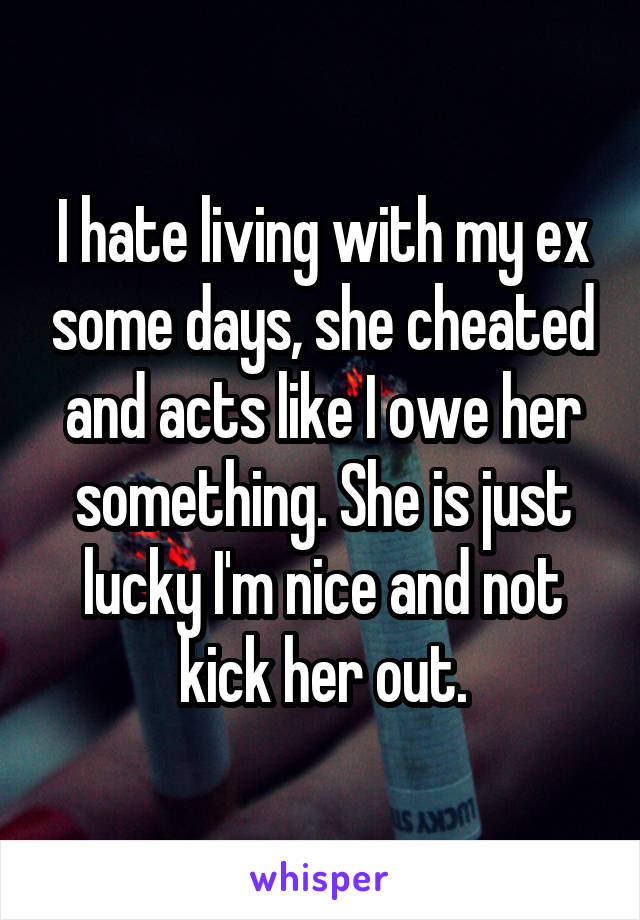 I hate living with my ex some days, she cheated and acts like I owe her something. She is just lucky I'm nice and not kick her out.