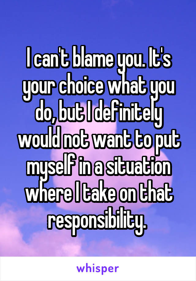 I can't blame you. It's your choice what you do, but I definitely would not want to put myself in a situation where I take on that responsibility. 