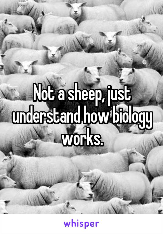 Not a sheep, just understand how biology works.