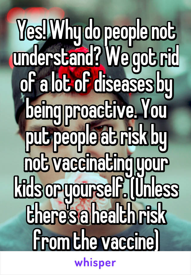 Yes! Why do people not understand? We got rid of a lot of diseases by being proactive. You put people at risk by not vaccinating your kids or yourself. (Unless there's a health risk from the vaccine)