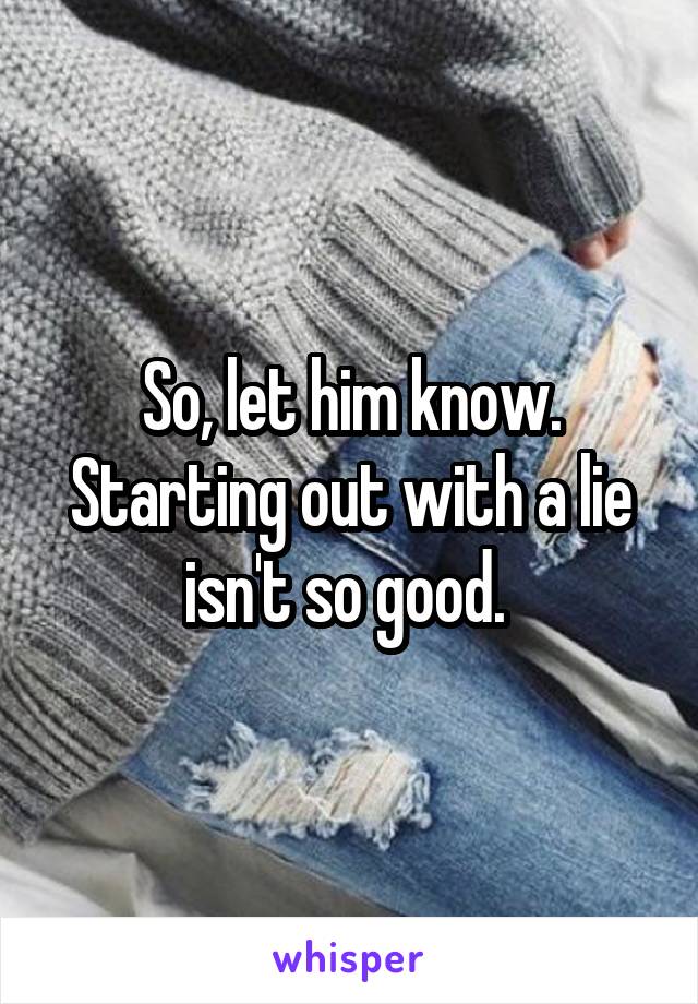 So, let him know. Starting out with a lie isn't so good. 