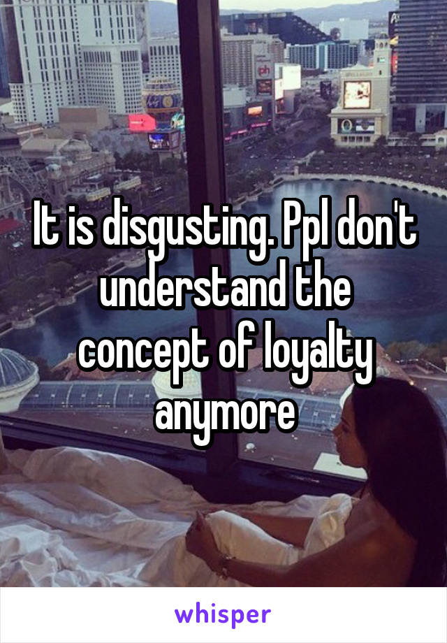 It is disgusting. Ppl don't understand the concept of loyalty anymore