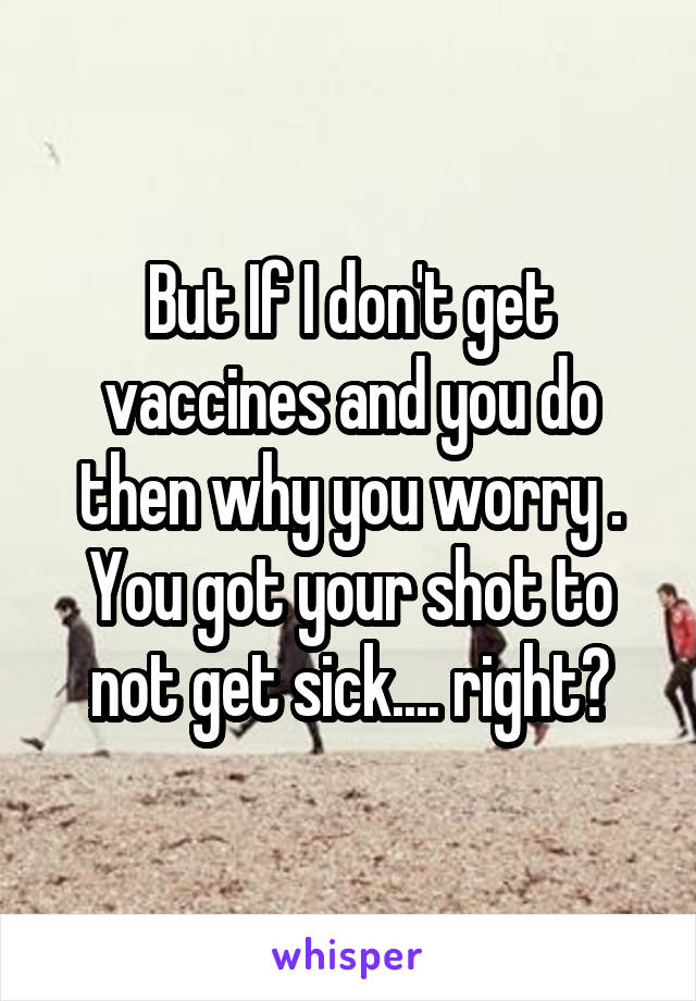 But If I don't get vaccines and you do then why you worry . You got your shot to not get sick.... right?