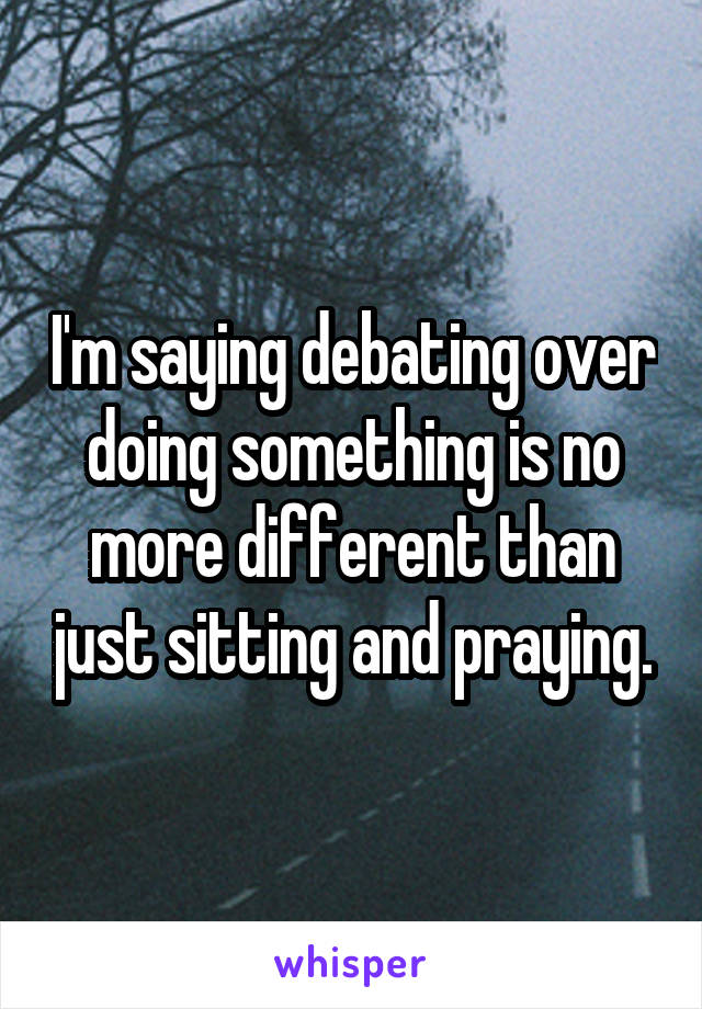 I'm saying debating over doing something is no more different than just sitting and praying.