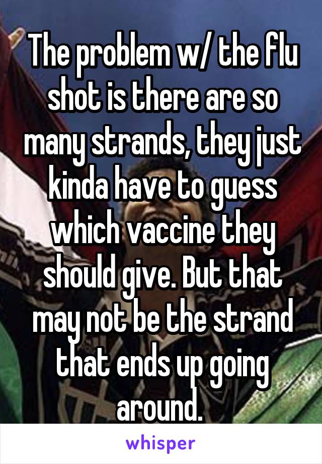The problem w/ the flu shot is there are so many strands, they just kinda have to guess which vaccine they should give. But that may not be the strand that ends up going around. 