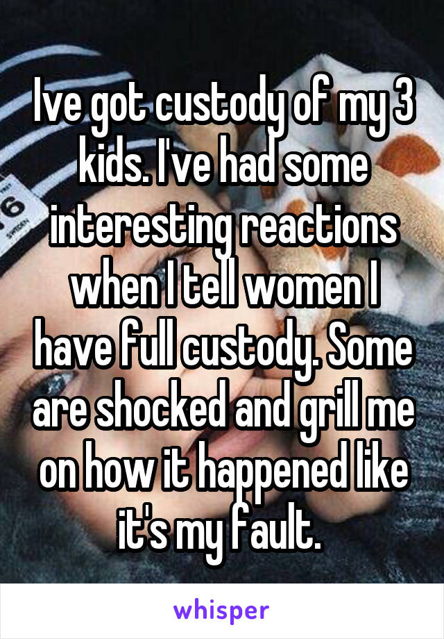 Ive got custody of my 3 kids. I've had some interesting reactions when I tell women I have full custody. Some are shocked and grill me on how it happened like it's my fault. 