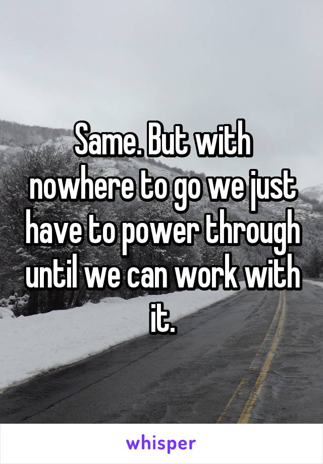 Same. But with nowhere to go we just have to power through until we can work with it.