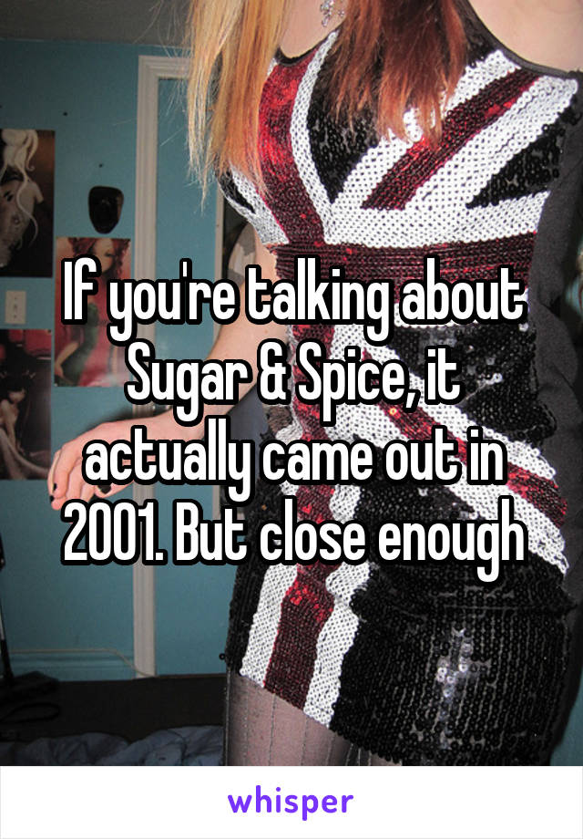 If you're talking about Sugar & Spice, it actually came out in 2001. But close enough