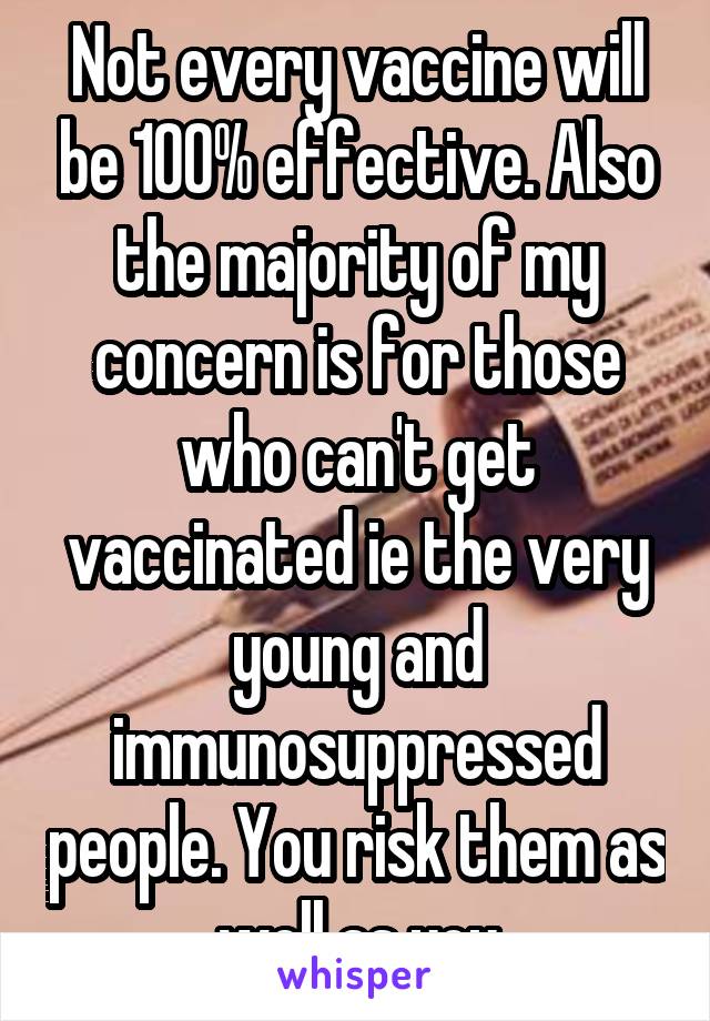 Not every vaccine will be 100% effective. Also the majority of my concern is for those who can't get vaccinated ie the very young and immunosuppressed people. You risk them as well as you