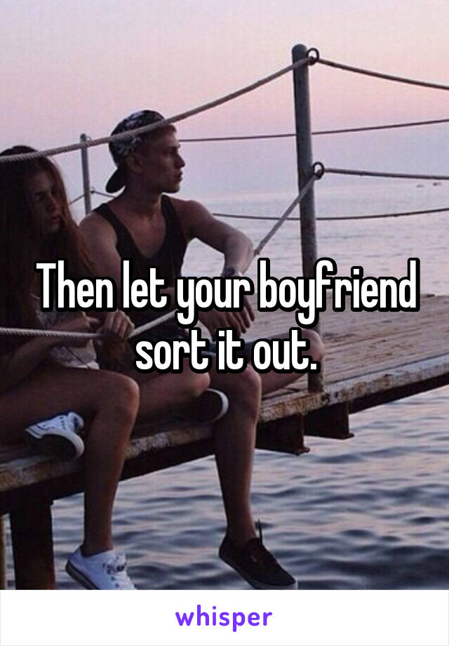 Then let your boyfriend sort it out.
