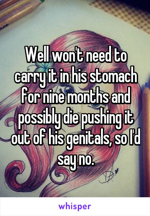 Well won't need to carry it in his stomach for nine months and possibly die pushing it out of his genitals, so I'd say no.