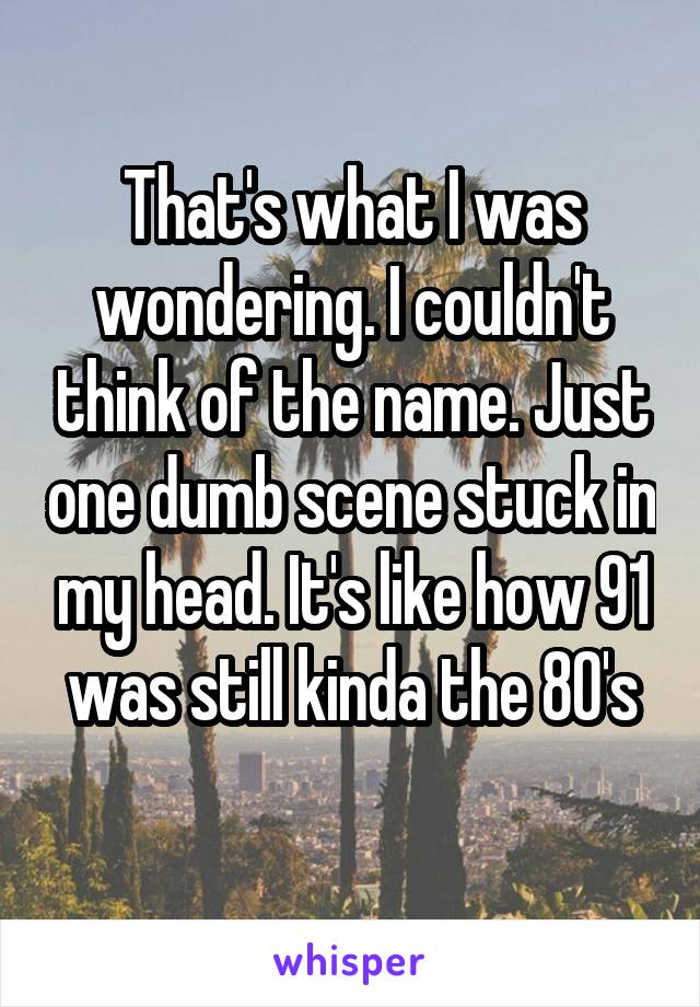 That's what I was wondering. I couldn't think of the name. Just one dumb scene stuck in my head. It's like how 91 was still kinda the 80's
