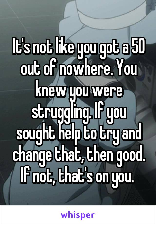 It's not like you got a 50 out of nowhere. You knew you were struggling. If you sought help to try and change that, then good. If not, that's on you. 