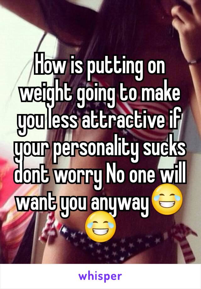 How is putting on weight going to make you less attractive if your personality sucks dont worry No one will want you anyway😂😂