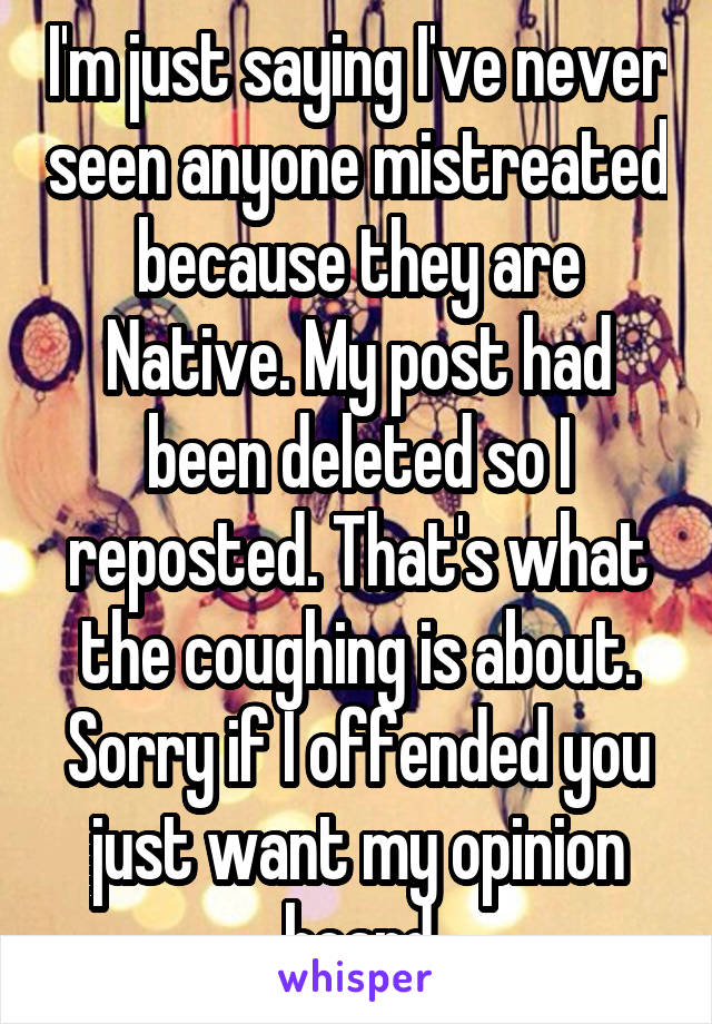 I'm just saying I've never seen anyone mistreated because they are Native. My post had been deleted so I reposted. That's what the coughing is about. Sorry if I offended you just want my opinion heard
