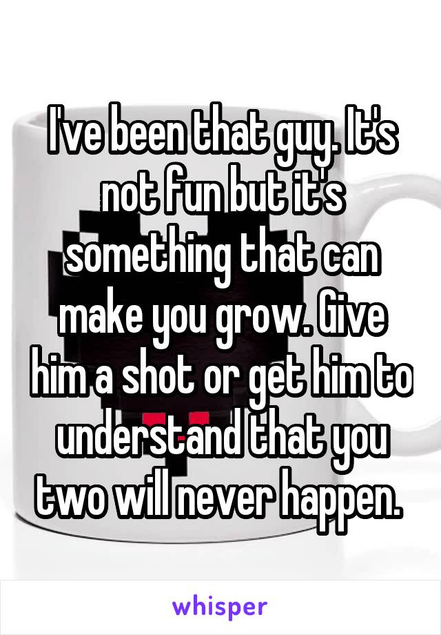 I've been that guy. It's not fun but it's something that can make you grow. Give him a shot or get him to understand that you two will never happen. 