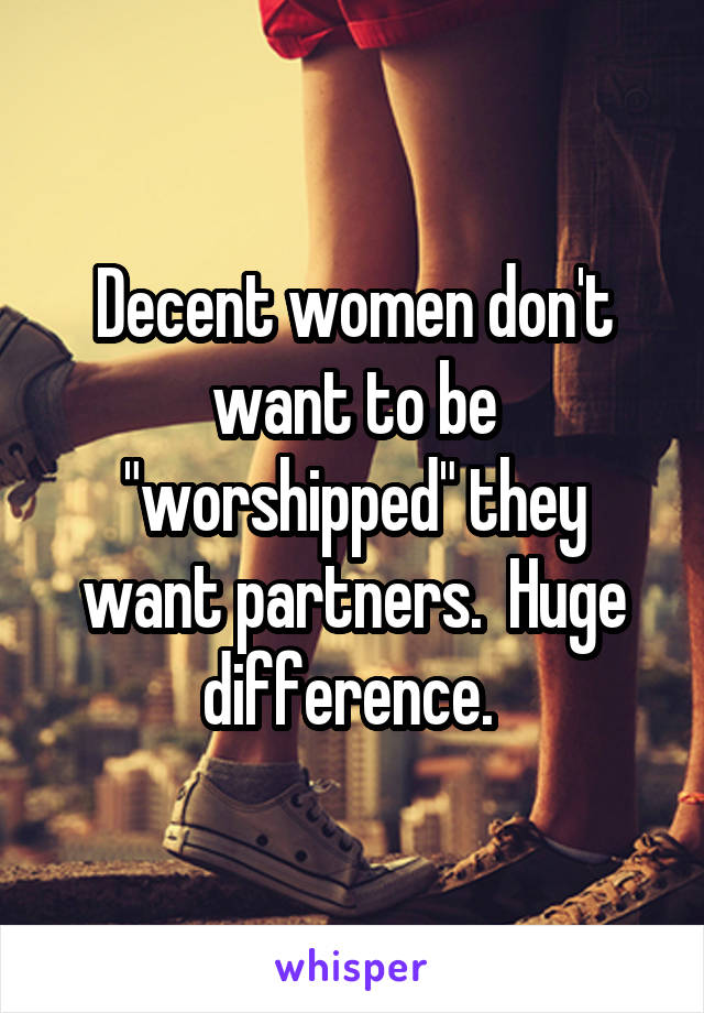 Decent women don't want to be "worshipped" they want partners.  Huge difference. 