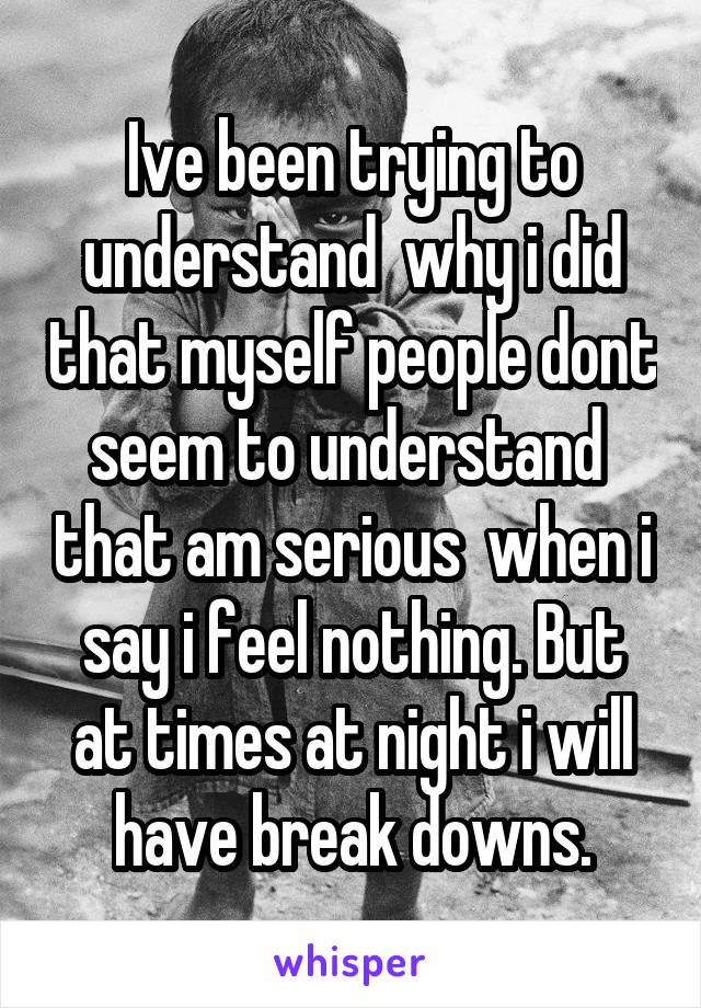 Ive been trying to understand  why i did that myself people dont seem to understand  that am serious  when i say i feel nothing. But at times at night i will have break downs.