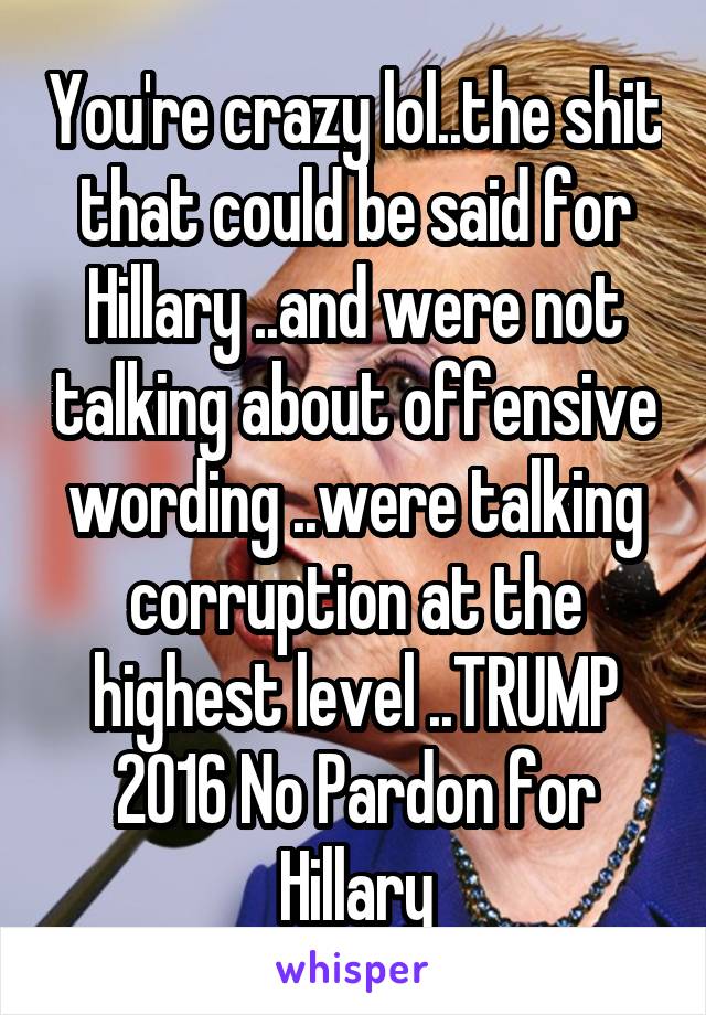 You're crazy lol..the shit that could be said for Hillary ..and were not talking about offensive wording ..were talking corruption at the highest level ..TRUMP 2016 No Pardon for Hillary