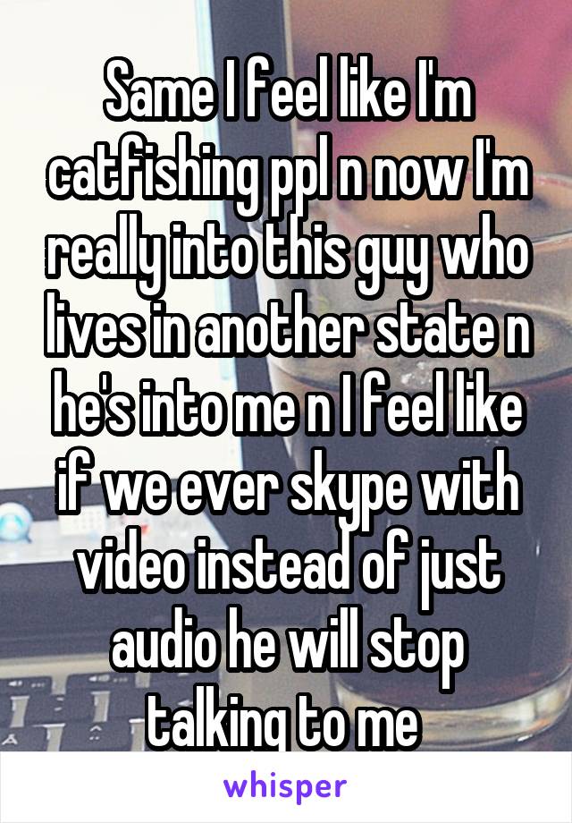 Same I feel like I'm catfishing ppl n now I'm really into this guy who lives in another state n he's into me n I feel like if we ever skype with video instead of just audio he will stop talking to me 