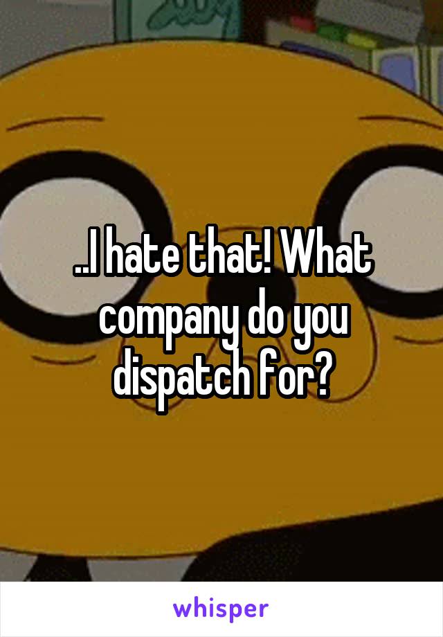 ..I hate that! What company do you dispatch for?