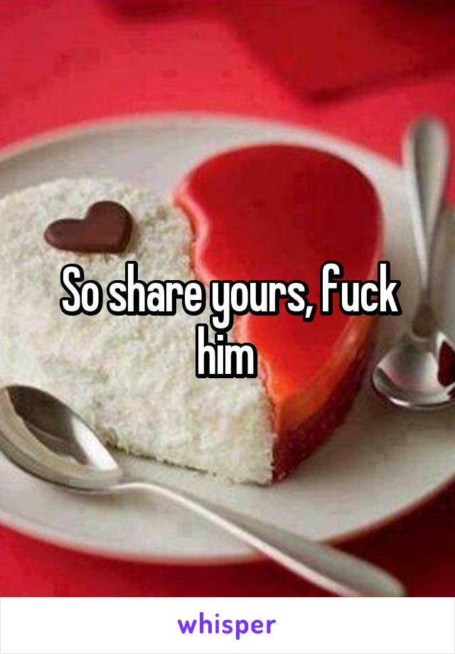 So share yours, fuck him 