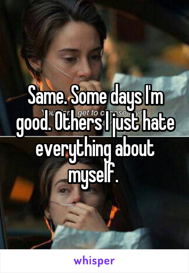Same. Some days I'm good. Others I just hate everything about myself. 