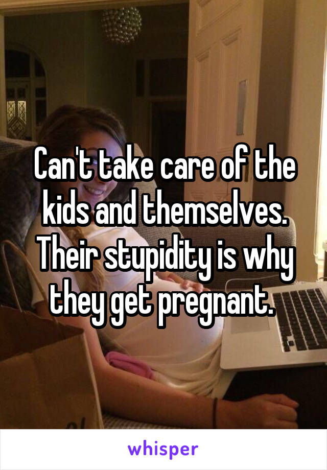 Can't take care of the kids and themselves. Their stupidity is why they get pregnant. 
